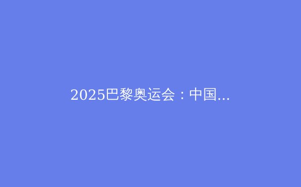 2025巴黎奥运会：中国军团夺金点前瞻，哪些项目有望冲金？
