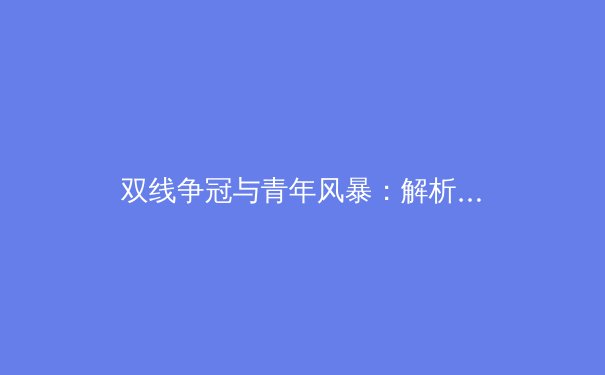 双线争冠与青年风暴：解析新赛季中超联赛的格局与未来