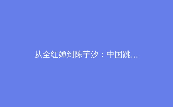 从全红婵到陈芋汐：中国跳水梦之队的传承密码与巴黎周期新挑战
