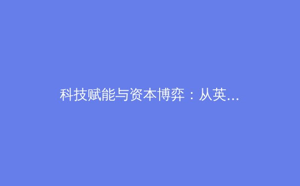 科技赋能与资本博弈：从英超转播权争夺看现代体育产业生态变革 - 2